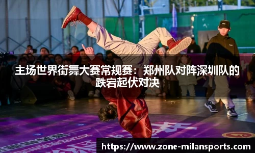 主场世界街舞大赛常规赛：郑州队对阵深圳队的跌宕起伏对决